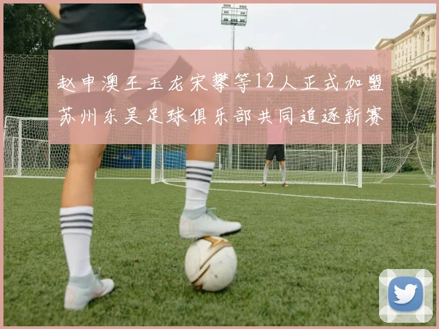 赵申澳王玉龙宋攀等12人正式加盟苏州东吴足球俱乐部共同追逐新赛季目标