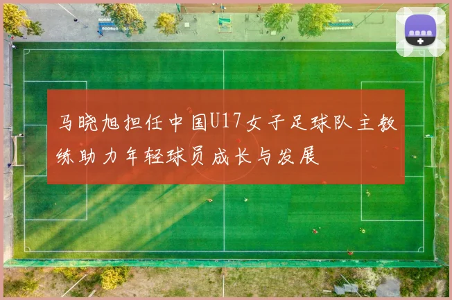 马晓旭担任中国U17女子足球队主教练助力年轻球员成长与发展