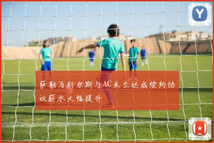 萨勒马科尔斯与AC米兰达成续约协议薪水大幅提升