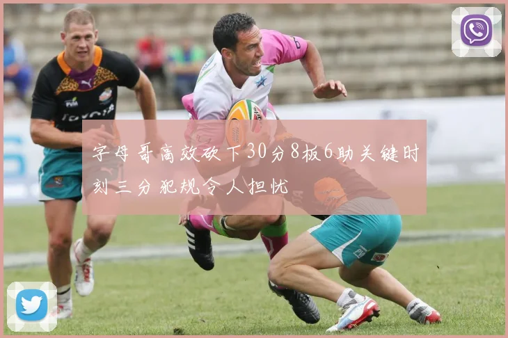 字母哥高效砍下30分8板6助关键时刻三分犯规令人担忧
