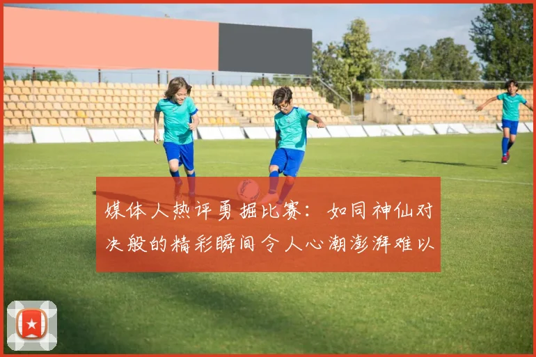 媒体人热评勇掘比赛：如同神仙对决般的精彩瞬间令人心潮澎湃难以忘怀