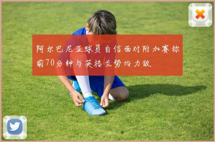 阿尔巴尼亚球员自信面对附加赛称前70分钟与英格兰势均力敌