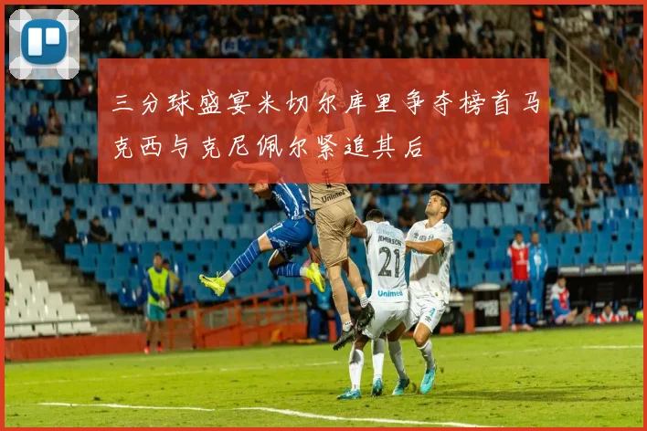 三分球盛宴米切尔库里争夺榜首马克西与克尼佩尔紧追其后
