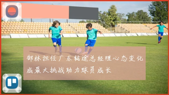 郜林担任广东铭途总经理心态变化成最大挑战助力球员成长