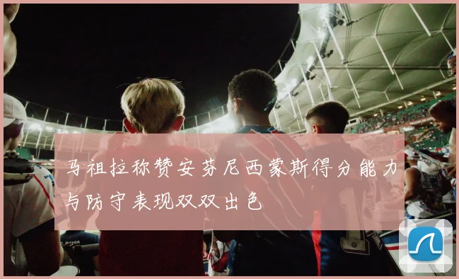 马祖拉称赞安芬尼西蒙斯得分能力与防守表现双双出色