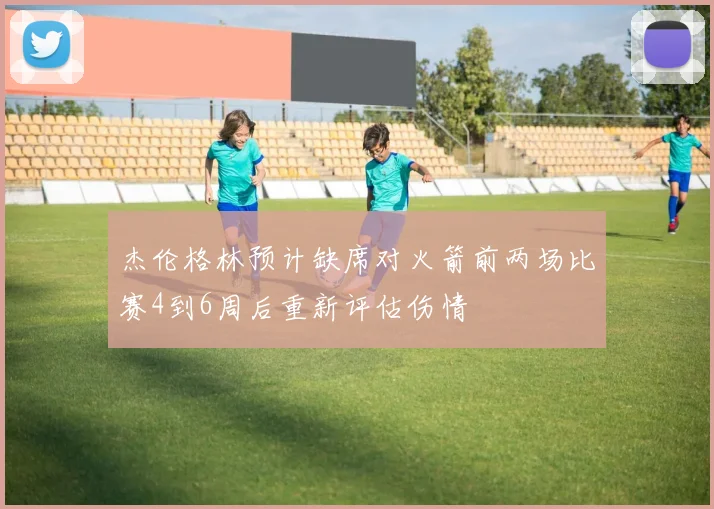 杰伦格林预计缺席对火箭前两场比赛4到6周后重新评估伤情