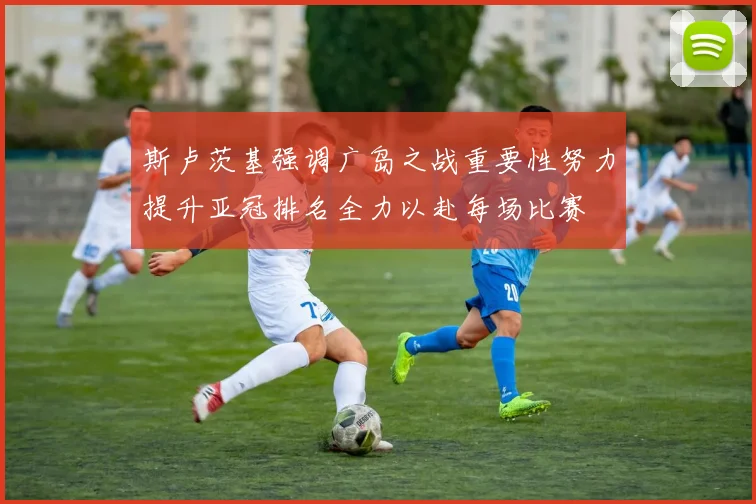 斯卢茨基强调广岛之战重要性努力提升亚冠排名全力以赴每场比赛