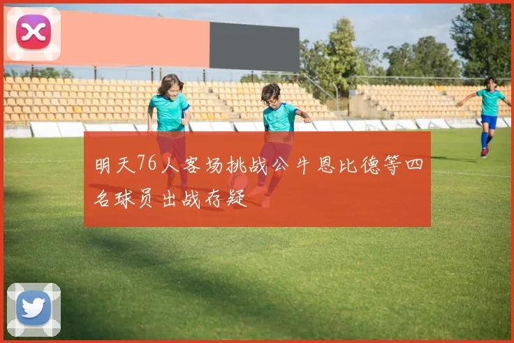明天76人客场挑战公牛恩比德等四名球员出战存疑