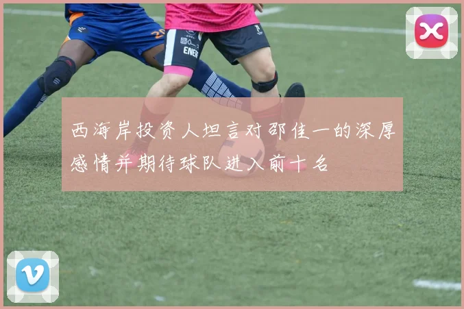 西海岸投资人坦言对邵佳一的深厚感情并期待球队进入前十名