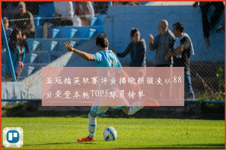 亚冠精英联赛评分揭晓颜骏凌以88分荣登本轮TOP5球员榜单