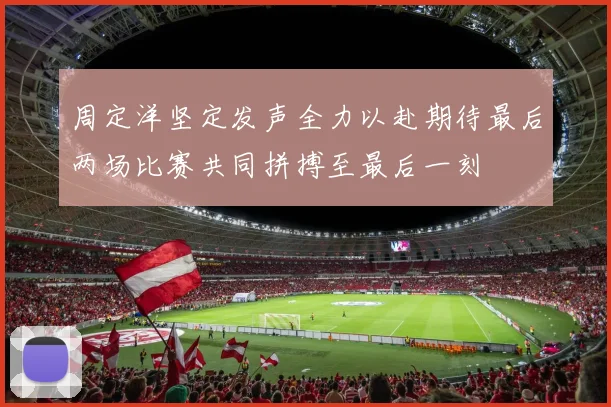 周定洋坚定发声全力以赴期待最后两场比赛共同拼搏至最后一刻